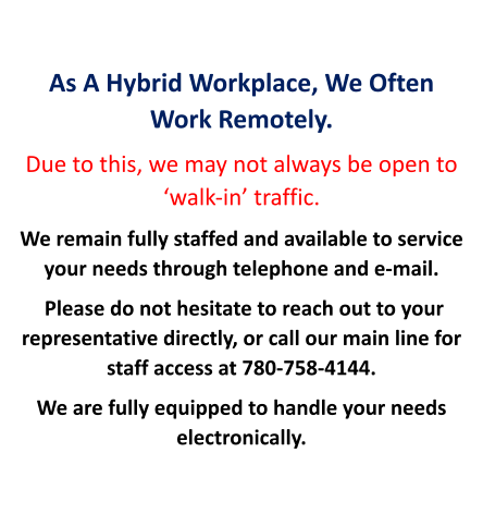 As A Hybrid Workplace, We Often Work Remotely. Due to this, we may not always be open to ‘walk-in’ traffic. We remain fully staffed and available to service your needs through telephone and e-mail.  Please do not hesitate to reach out to your representative directly, or call our main line for staff access at 780-758-4144.   We are fully equipped to handle your needs electronically.